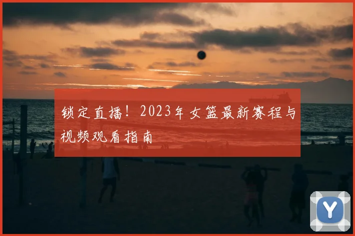 锁定直播！2023年女篮最新赛程与视频观看指南
