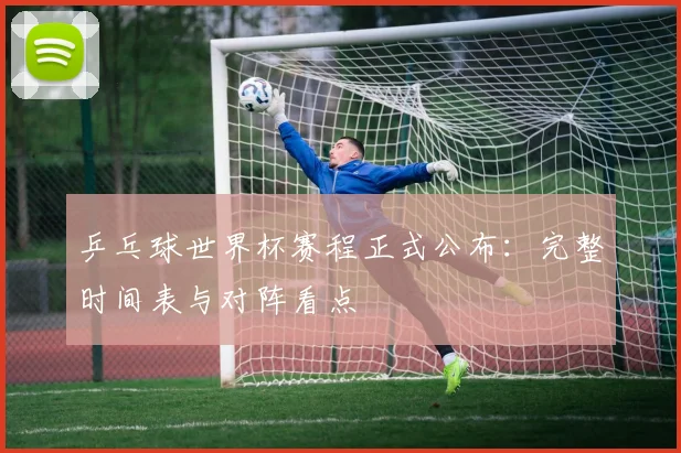 乒乓球世界杯赛程正式公布：完整时间表与对阵看点