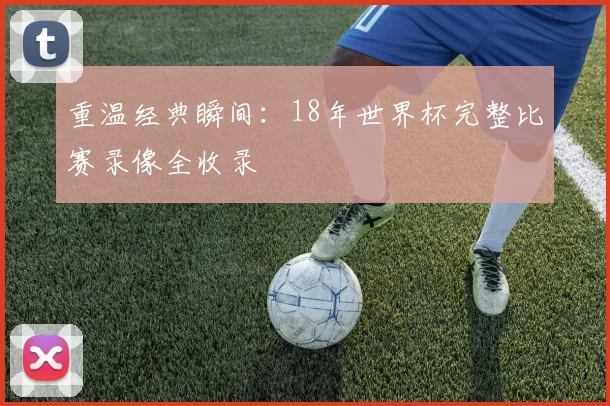 重温经典瞬间：18年世界杯完整比赛录像全收录
