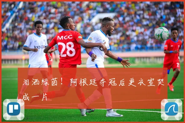 泪洒绿茵！阿根廷夺冠后更衣室哭成一片