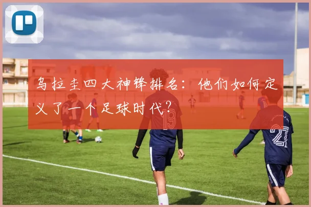 乌拉圭四大神锋排名：他们如何定义了一个足球时代？