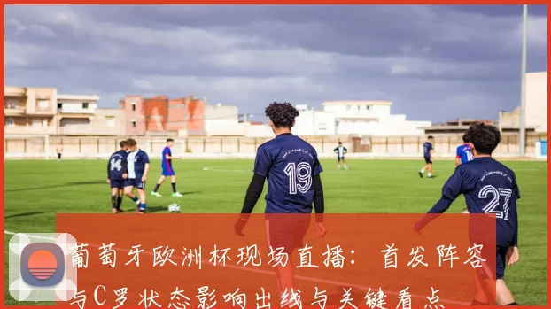 葡萄牙欧洲杯现场直播：首发阵容与C罗状态影响出线与关键看点