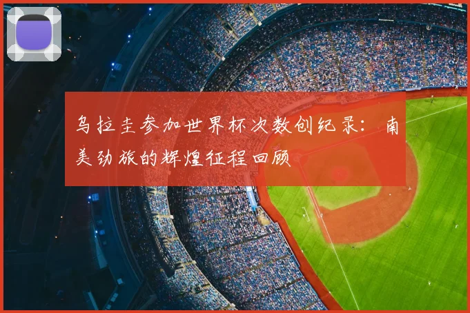 乌拉圭参加世界杯次数创纪录：南美劲旅的辉煌征程回顾