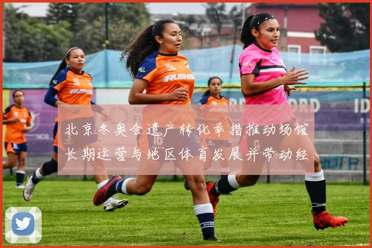 北京冬奥会遗产转化举措推动场馆长期运营与地区体育发展并带动经济
