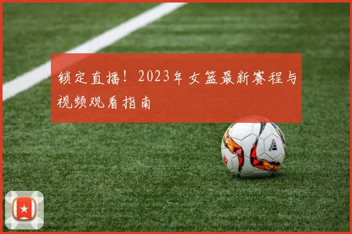 锁定直播！2023年女篮最新赛程与视频观看指南