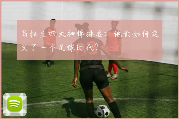 乌拉圭四大神锋排名：他们如何定义了一个足球时代？