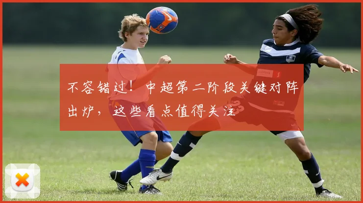 不容错过!中超第二阶段关键对阵出炉,这些看点值得关注