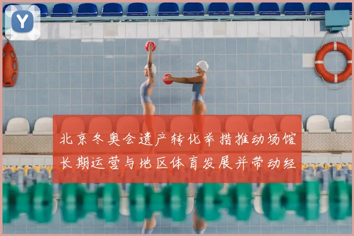 北京冬奥会遗产转化举措推动场馆长期运营与地区体育发展并带动经济