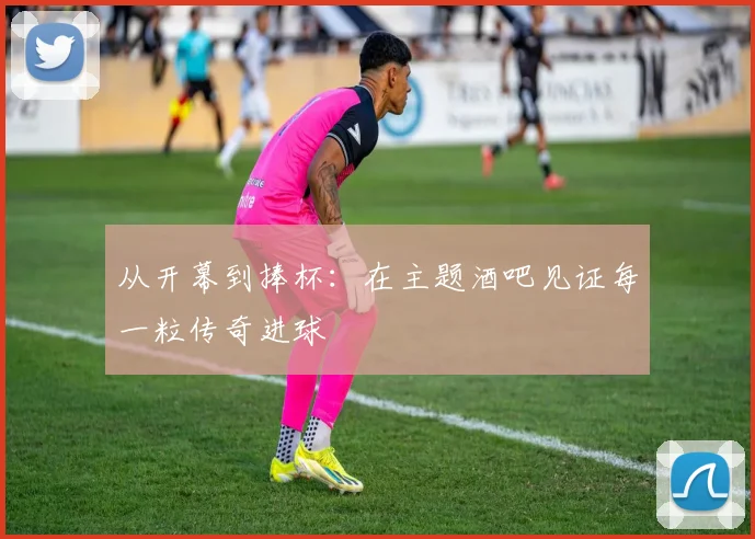 从开幕到捧杯：在主题酒吧见证每一粒传奇进球