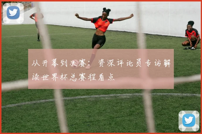 从开幕到决赛：资深评论员专访解读世界杯总赛程看点