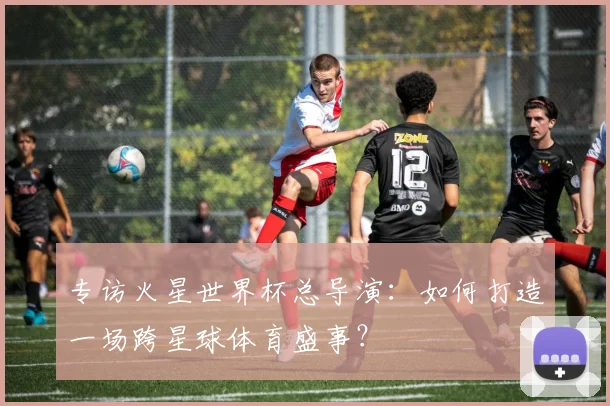 专访火星世界杯总导演：如何打造一场跨星球体育盛事？