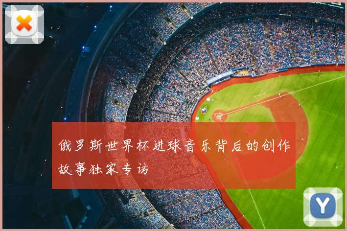 俄罗斯世界杯进球音乐背后的创作故事独家专访