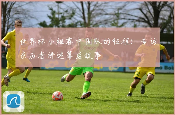 世界杯小组赛中国队的征程：专访亲历者讲述幕后故事