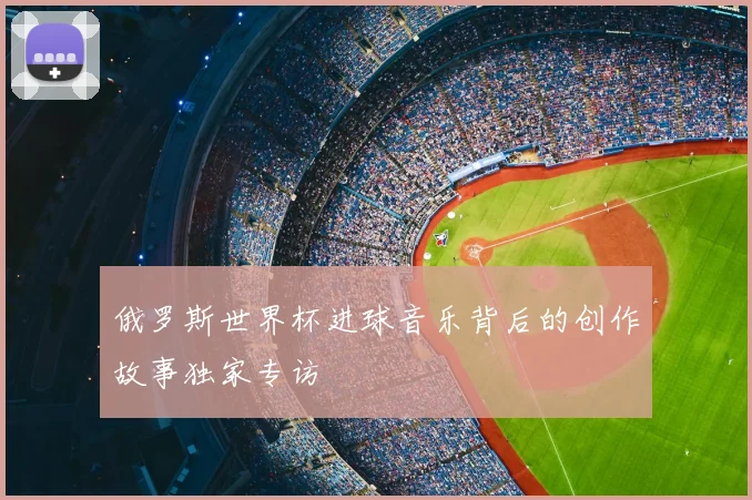 俄罗斯世界杯进球音乐背后的创作故事独家专访