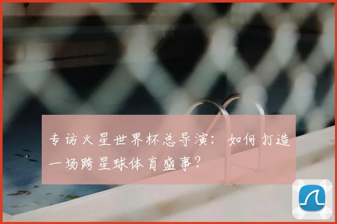 专访火星世界杯总导演：如何打造一场跨星球体育盛事？