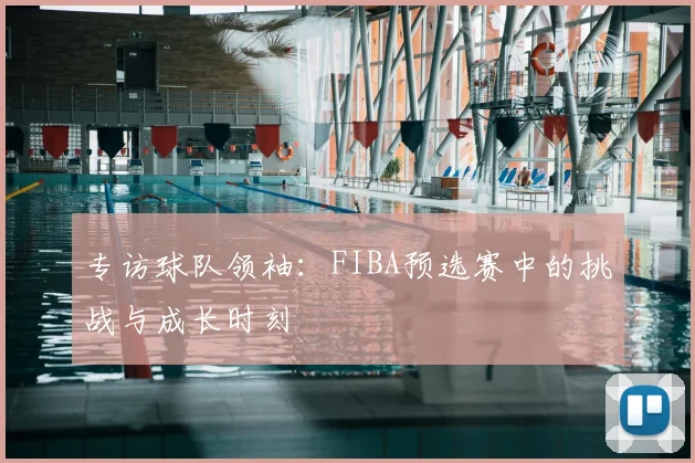 专访球队领袖：FIBA预选赛中的挑战与成长时刻