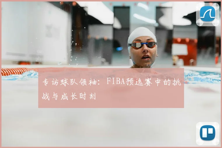 专访球队领袖：FIBA预选赛中的挑战与成长时刻